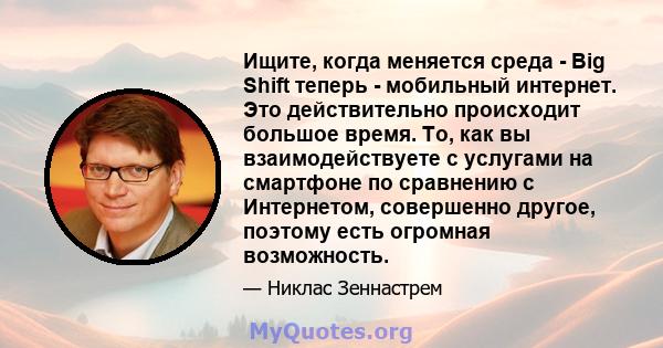 Ищите, когда меняется среда - Big Shift теперь - мобильный интернет. Это действительно происходит большое время. То, как вы взаимодействуете с услугами на смартфоне по сравнению с Интернетом, совершенно другое, поэтому