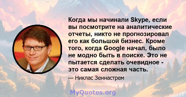 Когда мы начинали Skype, если вы посмотрите на аналитические отчеты, никто не прогнозировал его как большой бизнес. Кроме того, когда Google начал, было не модно быть в поиске. Это не пытается сделать очевидное - это