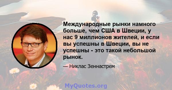 Международные рынки намного больше, чем США в Швеции, у нас 9 миллионов жителей, и если вы успешны в Швеции, вы не успешны - это такой небольшой рынок.