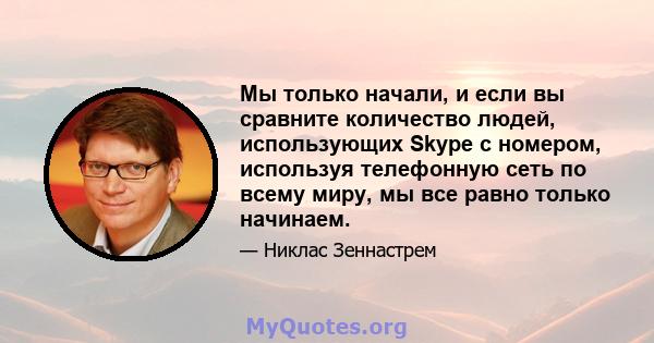 Мы только начали, и если вы сравните количество людей, использующих Skype с номером, используя телефонную сеть по всему миру, мы все равно только начинаем.