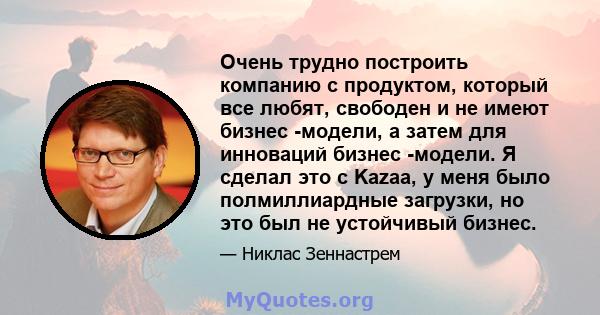 Очень трудно построить компанию с продуктом, который все любят, свободен и не имеют бизнес -модели, а затем для инноваций бизнес -модели. Я сделал это с Kazaa, у меня было полмиллиардные загрузки, но это был не