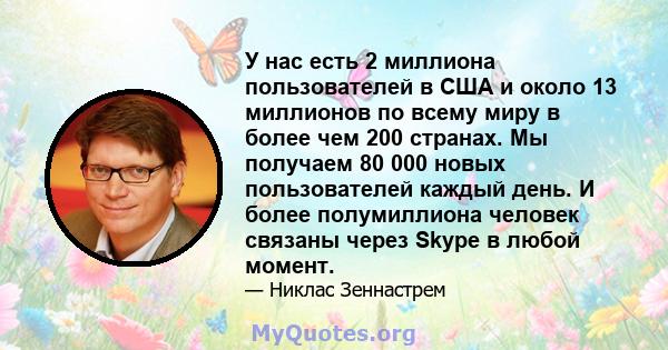 У нас есть 2 миллиона пользователей в США и около 13 миллионов по всему миру в более чем 200 странах. Мы получаем 80 000 новых пользователей каждый день. И более полумиллиона человек связаны через Skype в любой момент.