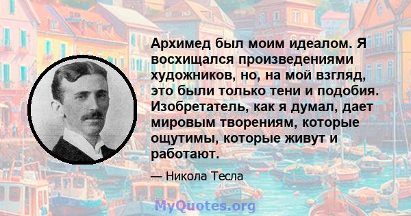 Архимед был моим идеалом. Я восхищался произведениями художников, но, на мой взгляд, это были только тени и подобия. Изобретатель, как я думал, дает мировым творениям, которые ощутимы, которые живут и работают.