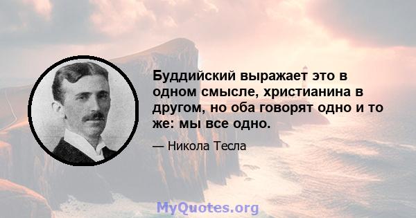 Буддийский выражает это в одном смысле, христианина в другом, но оба говорят одно и то же: мы все одно.