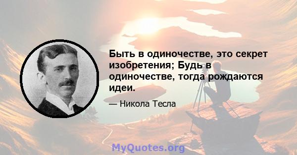 Быть в одиночестве, это секрет изобретения; Будь в одиночестве, тогда рождаются идеи.