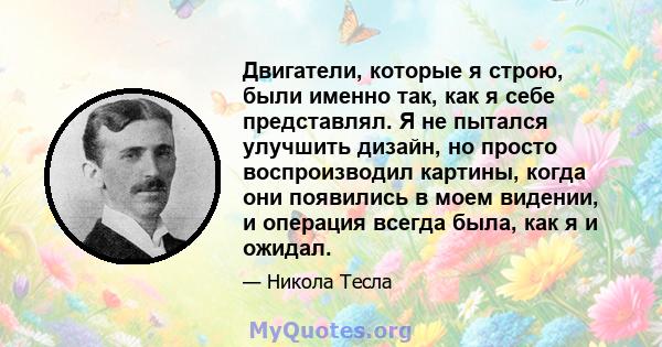 Двигатели, которые я строю, были именно так, как я себе представлял. Я не пытался улучшить дизайн, но просто воспроизводил картины, когда они появились в моем видении, и операция всегда была, как я и ожидал.