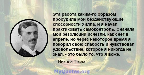 Эта работа каким-то образом пробудила мои бездействующие способности Уилла, и я начал практиковать самоконтроль. Сначала мои резолюции исчезли, как снег в апреле, но через некоторое время я покорил свою слабость и