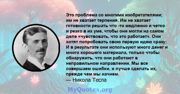 Это проблема со многими изобретателями; им не хватает терпения. Им не хватает готовности решать что -то медленно и четко и резко в их уме, чтобы они могли на самом деле «чувствовать, что это работает». Они хотят