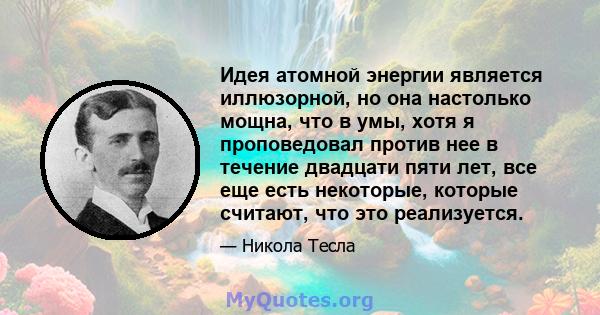 Идея атомной энергии является иллюзорной, но она настолько мощна, что в умы, хотя я проповедовал против нее в течение двадцати пяти лет, все еще есть некоторые, которые считают, что это реализуется.