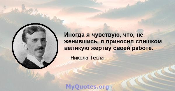 Иногда я чувствую, что, не женившись, я приносил слишком великую жертву своей работе.