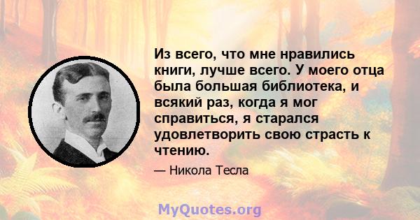 Из всего, что мне нравились книги, лучше всего. У моего отца была большая библиотека, и всякий раз, когда я мог справиться, я старался удовлетворить свою страсть к чтению.