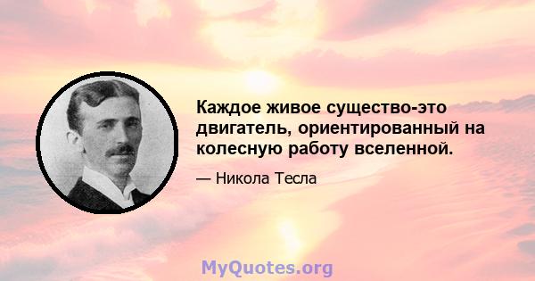 Каждое живое существо-это двигатель, ориентированный на колесную работу вселенной.