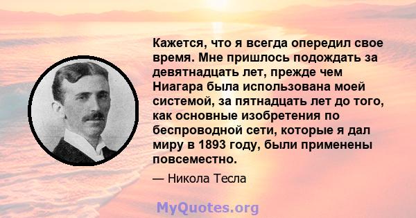 Кажется, что я всегда опередил свое время. Мне пришлось подождать за девятнадцать лет, прежде чем Ниагара была использована моей системой, за пятнадцать лет до того, как основные изобретения по беспроводной сети,