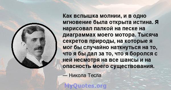 Как вспышка молнии, и в одно мгновение была открыта истина. Я нарисовал палкой на песке на диаграммах моего мотора. Тысяча секретов природы, на которые я мог бы случайно наткнуться на то, что я бы дал за то, что я