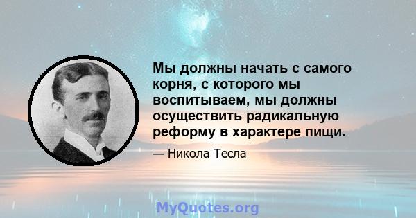 Мы должны начать с самого корня, с которого мы воспитываем, мы должны осуществить радикальную реформу в характере пищи.