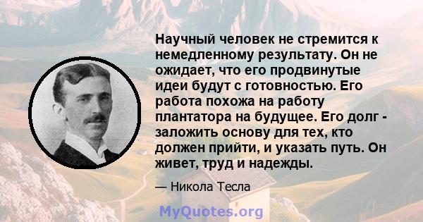 Научный человек не стремится к немедленному результату. Он не ожидает, что его продвинутые идеи будут с готовностью. Его работа похожа на работу плантатора на будущее. Его долг - заложить основу для тех, кто должен