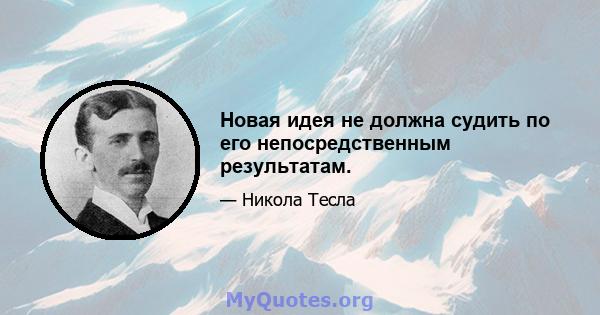 Новая идея не должна судить по его непосредственным результатам.