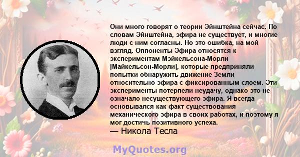 Они много говорят о теории Эйнштейна сейчас. По словам Эйнштейна, эфира не существует, и многие люди с ним согласны. Но это ошибка, на мой взгляд. Оппоненты Эфира относятся к экспериментам Мэйкельсона-Морли