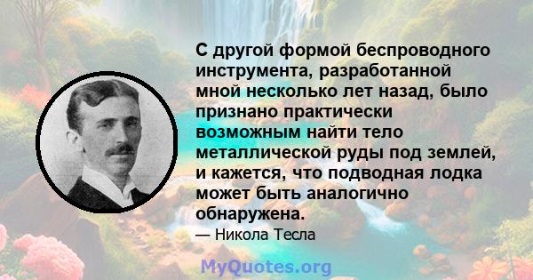 С другой формой беспроводного инструмента, разработанной мной несколько лет назад, было признано практически возможным найти тело металлической руды под землей, и кажется, что подводная лодка может быть аналогично