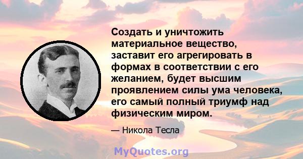 Создать и уничтожить материальное вещество, заставит его агрегировать в формах в соответствии с его желанием, будет высшим проявлением силы ума человека, его самый полный триумф над физическим миром.