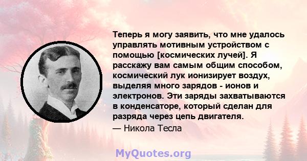 Теперь я могу заявить, что мне удалось управлять мотивным устройством с помощью [космических лучей]. Я расскажу вам самым общим способом, космический лук ионизирует воздух, выделяя много зарядов - ионов и электронов.