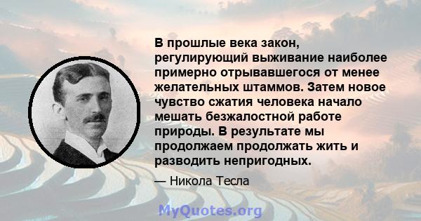 В прошлые века закон, регулирующий выживание наиболее примерно отрывавшегося от менее желательных штаммов. Затем новое чувство сжатия человека начало мешать безжалостной работе природы. В результате мы продолжаем