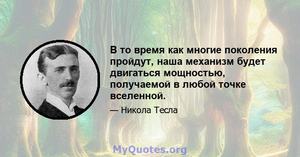 В то время как многие поколения пройдут, наша механизм будет двигаться мощностью, получаемой в любой точке вселенной.