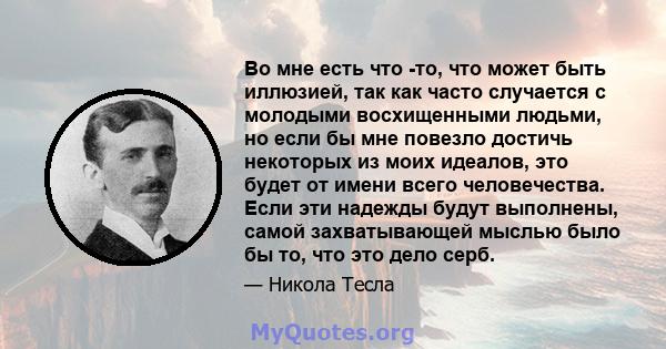 Во мне есть что -то, что может быть иллюзией, так как часто случается с молодыми восхищенными людьми, но если бы мне повезло достичь некоторых из моих идеалов, это будет от имени всего человечества. Если эти надежды