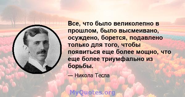 Все, что было великолепно в прошлом, было высмеивано, осуждено, борется, подавлено только для того, чтобы появиться еще более мощно, что еще более триумфально из борьбы.