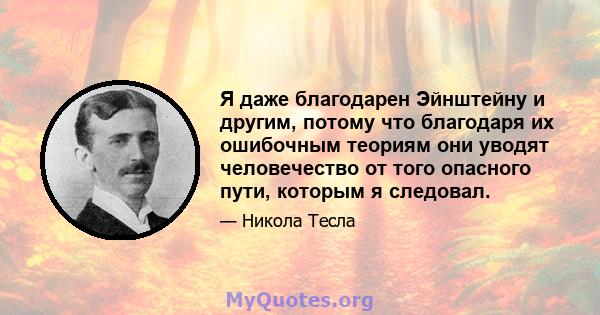 Я даже благодарен Эйнштейну и другим, потому что благодаря их ошибочным теориям они уводят человечество от того опасного пути, которым я следовал.