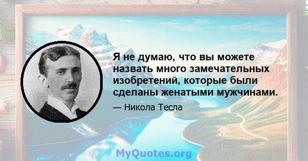 Я не думаю, что вы можете назвать много замечательных изобретений, которые были сделаны женатыми мужчинами.