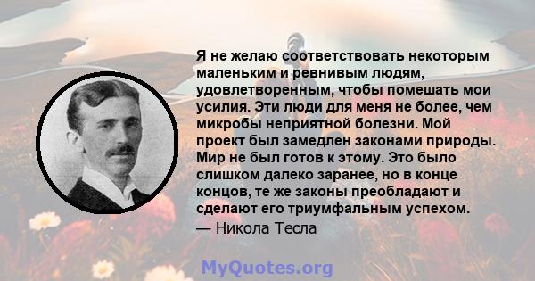 Я не желаю соответствовать некоторым маленьким и ревнивым людям, удовлетворенным, чтобы помешать мои усилия. Эти люди для меня не более, чем микробы неприятной болезни. Мой проект был замедлен законами природы. Мир не