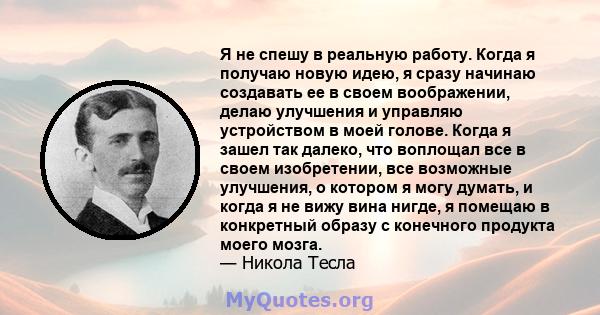 Я не спешу в реальную работу. Когда я получаю новую идею, я сразу начинаю создавать ее в своем воображении, делаю улучшения и управляю устройством в моей голове. Когда я зашел так далеко, что воплощал все в своем