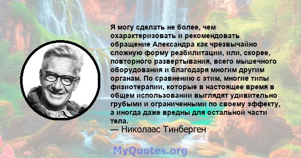 Я могу сделать не более, чем охарактеризовать и рекомендовать обращение Александра как чрезвычайно сложную форму реабилитации, или, скорее, повторного развертывания, всего мышечного оборудования и благодаря многим