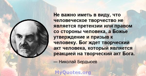 Не важно иметь в виду, что человеческое творчество не является претензии или правом со стороны человека, а Божье утверждение и призыв к человеку. Бог ждет творческий акт человека, который является реакцией на творческий 