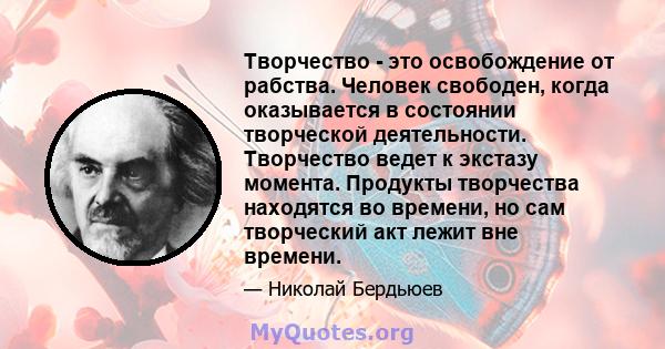 Творчество - это освобождение от рабства. Человек свободен, когда оказывается в состоянии творческой деятельности. Творчество ведет к экстазу момента. Продукты творчества находятся во времени, но сам творческий акт