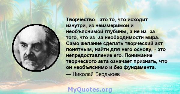 Творчество - это то, что исходит изнутри, из неизмеримой и необъяснимой глубины, а не из -за того, что из -за необходимости мира. Само желание сделать творческий акт понятным, найти для него основу, - это