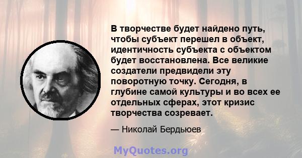 В творчестве будет найдено путь, чтобы субъект перешел в объект, идентичность субъекта с объектом будет восстановлена. Все великие создатели предвидели эту поворотную точку. Сегодня, в глубине самой культуры и во всех