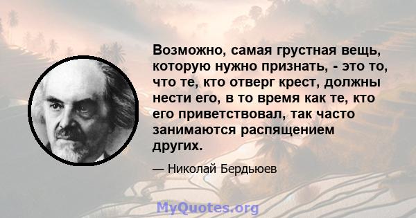 Возможно, самая грустная вещь, которую нужно признать, - это то, что те, кто отверг крест, должны нести его, в то время как те, кто его приветствовал, так часто занимаются распящением других.