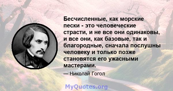 Бесчисленные, как морские пески - это человеческие страсти, и не все они одинаковы, и все они, как базовые, так и благородные, сначала послушны человеку и только позже становятся его ужасными мастерами.