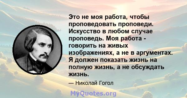 Это не моя работа, чтобы проповедовать проповеди. Искусство в любом случае проповедь. Моя работа - говорить на живых изображениях, а не в аргументах. Я должен показать жизнь на полную жизнь, а не обсуждать жизнь.