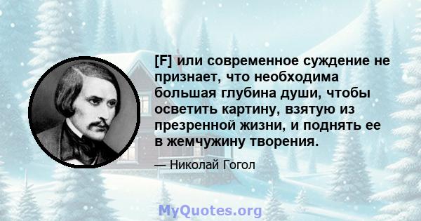 [F] или современное суждение не признает, что необходима большая глубина души, чтобы осветить картину, взятую из презренной жизни, и поднять ее в жемчужину творения.