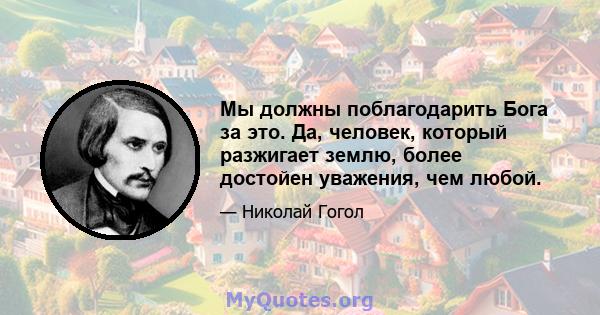 Мы должны поблагодарить Бога за это. Да, человек, который разжигает землю, более достойен уважения, чем любой.