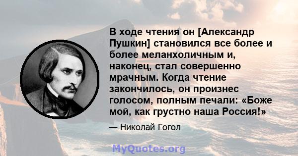 В ходе чтения он [Александр Пушкин] становился все более и более меланхоличным и, наконец, стал совершенно мрачным. Когда чтение закончилось, он произнес голосом, полным печали: «Боже мой, как грустно наша Россия!»