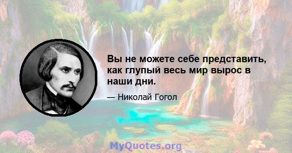 Вы не можете себе представить, как глупый весь мир вырос в наши дни.