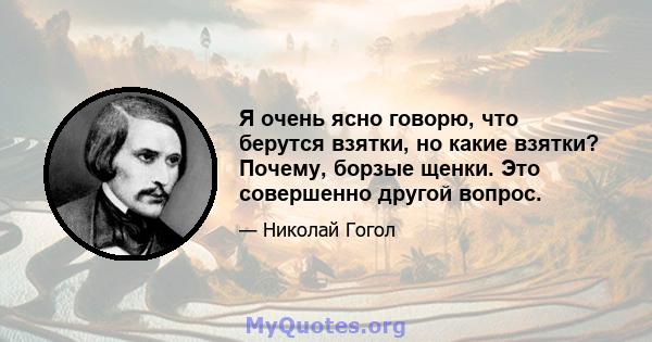 Я очень ясно говорю, что берутся взятки, но какие взятки? Почему, борзые щенки. Это совершенно другой вопрос.