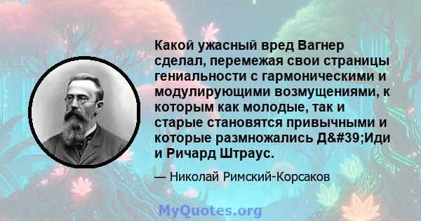 Какой ужасный вред Вагнер сделал, перемежая свои страницы гениальности с гармоническими и модулирующими возмущениями, к которым как молодые, так и старые становятся привычными и которые размножались Д'Иди и Ричард