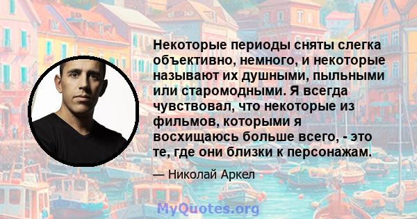 Некоторые периоды сняты слегка объективно, немного, и некоторые называют их душными, пыльными или старомодными. Я всегда чувствовал, что некоторые из фильмов, которыми я восхищаюсь больше всего, - это те, где они близки 