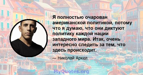 Я полностью очарован американской политикой, потому что я думаю, что они диктуют политику каждой нации западного мира. Итак, очень интересно следить за тем, что здесь происходит.