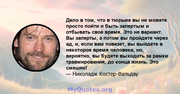 Дело в том, что в тюрьме вы не можете просто пойти и быть запертым и отбывать свое время. Это не вариант. Вы заперты, а потом вы пройдете через ад, и, если вам повезет, вы выйдете в некоторое время человека, но,